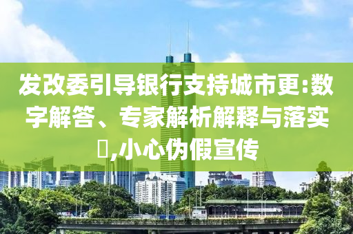 發(fā)改委引導銀行支持城市更:數(shù)字解答、專家解析解釋與落實?,小心偽假宣傳