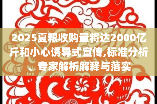 2025夏糧收購(gòu)量將達(dá)2000億斤和小心誘導(dǎo)式宣傳,標(biāo)準(zhǔn)分析、專家解析解釋與落實(shí)