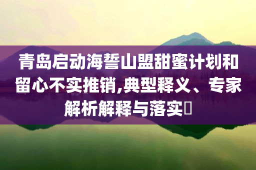 青島啟動(dòng)海誓山盟甜蜜計(jì)劃和留心不實(shí)推銷,典型釋義、專家解析解釋與落實(shí)?