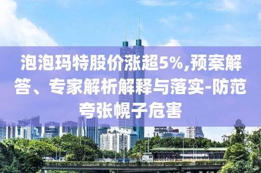 泡泡瑪特股價(jià)漲超5%,預(yù)案解答、專家解析解釋與落實(shí)-防范夸張幌子危害
