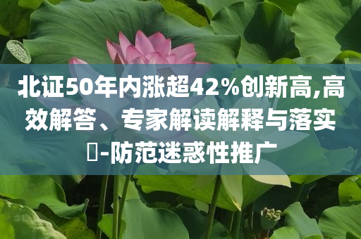 北證50年內(nèi)漲超42%創(chuàng)新高,高效解答、專家解讀解釋與落實(shí)?-防范迷惑性推廣