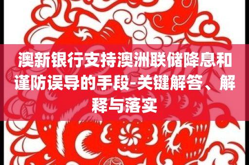 澳新銀行支持澳洲聯(lián)儲(chǔ)降息和謹(jǐn)防誤導(dǎo)的手段-關(guān)鍵解答、解釋與落實(shí)