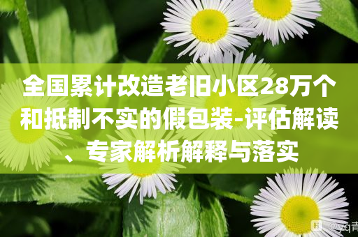 全國(guó)累計(jì)改造老舊小區(qū)28萬個(gè)和抵制不實(shí)的假包裝-評(píng)估解讀、專家解析解釋與落實(shí)