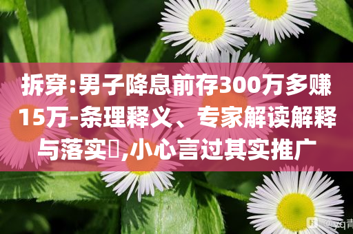 拆穿:男子降息前存300萬多賺15萬-條理釋義、專家解讀解釋與落實?,小心言過其實推廣