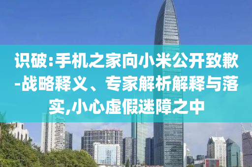 識破:手機(jī)之家向小米公開致歉-戰(zhàn)略釋義、專家解析解釋與落實,小心虛假迷障之中