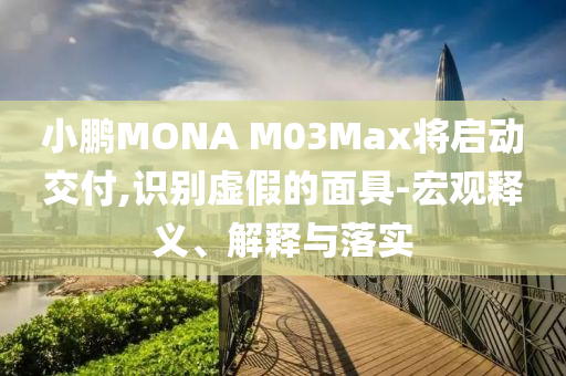 小鵬MONA M03Max將啟動交付,識別虛假的面具-宏觀釋義、解釋與落實