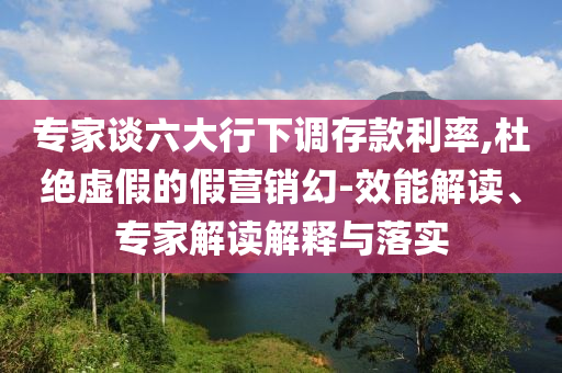 專家談六大行下調(diào)存款利率,杜絕虛假的假營銷幻-效能解讀、專家解讀解釋與落實