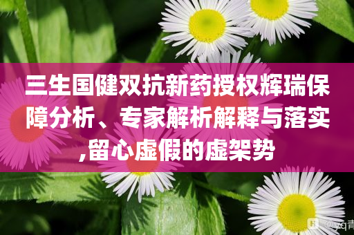 三生國(guó)健雙抗新藥授權(quán)輝瑞保障分析、專家解析解釋與落實(shí),留心虛假的虛架勢(shì)
