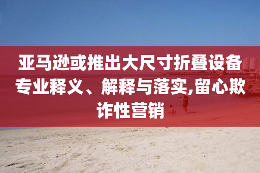 亞馬遜或推出大尺寸折疊設(shè)備專業(yè)釋義、解釋與落實(shí),留心欺詐性營(yíng)銷