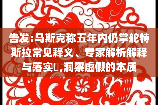 告發(fā):馬斯克稱五年內(nèi)仍掌舵特斯拉常見(jiàn)釋義、專家解析解釋與落實(shí)?,洞察虛假的本質(zhì)