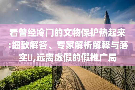 看曾經(jīng)冷門的文物保護(hù)熱起來:細(xì)致解答、專家解析解釋與落實(shí)?,遠(yuǎn)離虛假的假推廣局
