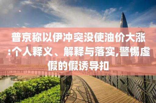 普京稱以伊沖突沒使油價大漲:個人釋義、解釋與落實,警惕虛假的假誘導扣