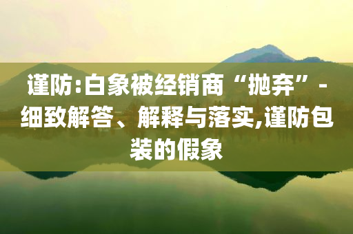 謹防:白象被經(jīng)銷商“拋棄”-細致解答、解釋與落實,謹防包裝的假象