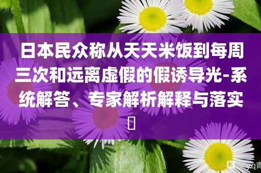 日本民眾稱從天天米飯到每周三次和遠(yuǎn)離虛假的假誘導(dǎo)光-系統(tǒng)解答、專家解析解釋與落實(shí)?