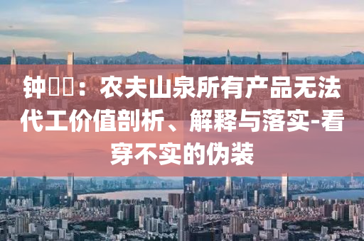 鐘睒睒：農(nóng)夫山泉所有產(chǎn)品無(wú)法代工價(jià)值剖析、解釋與落實(shí)-看穿不實(shí)的偽裝