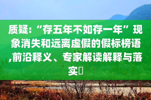 質(zhì)疑:“存五年不如存一年”現(xiàn)象消失和遠(yuǎn)離虛假的假標(biāo)榜語,前沿釋義、專家解讀解釋與落實(shí)?