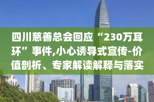 四川慈善總會回應(yīng)“230萬耳環(huán)”事件,小心誘導(dǎo)式宣傳-價值剖析、專家解讀解釋與落實