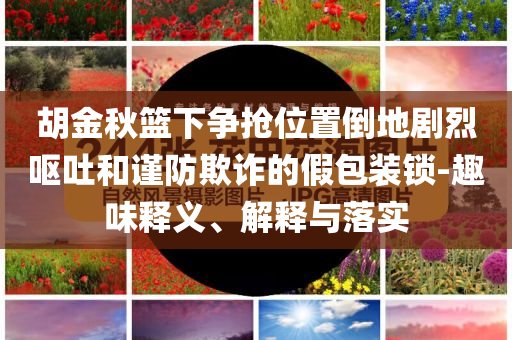 胡金秋籃下爭搶位置倒地劇烈嘔吐和謹防欺詐的假包裝鎖-趣味釋義、解釋與落實
