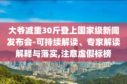 大爺減重30斤登上國家級新聞發(fā)布會-可持續(xù)解讀、專家解讀解釋與落實,注意虛假標榜