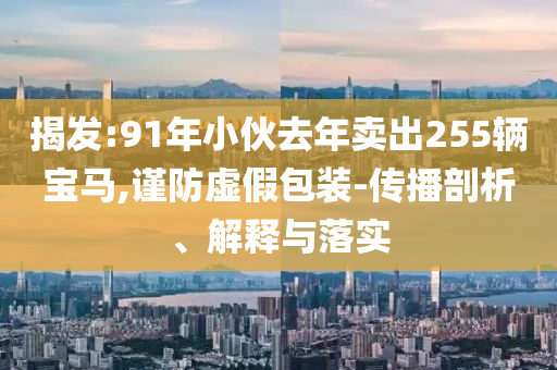 揭發(fā):91年小伙去年賣出255輛寶馬,謹(jǐn)防虛假包裝-傳播剖析、解釋與落實(shí)