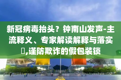 新冠病毒抬頭？鐘南山發(fā)聲-主流釋義、專家解讀解釋與落實(shí)?,謹(jǐn)防欺詐的假包裝鎖