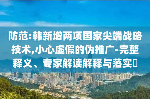 防范:韓新增兩項國家尖端戰(zhàn)略技術,小心虛假的偽推廣-完整釋義、專家解讀解釋與落實?