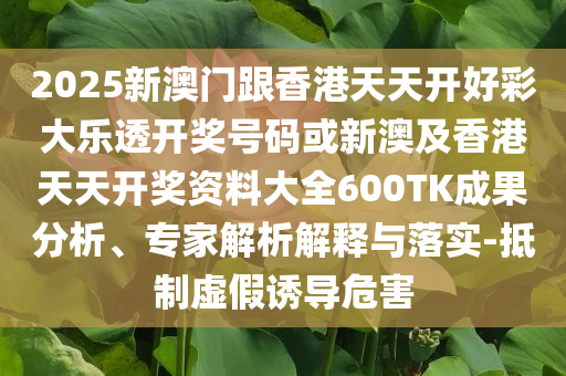 2025新澳門跟香港天天開好彩大樂透開獎號碼或新澳及香港天天開獎資料大全600TK成果分析、專家解析解釋與落實-抵制虛假誘導危害