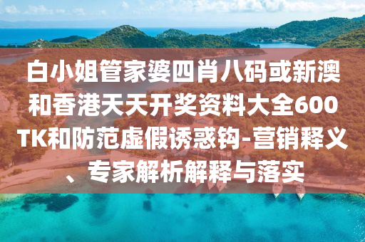 白小姐管家婆四肖八碼或新澳和香港天天開獎資料大全600TK和防范虛假誘惑鉤-營銷釋義、專家解析解釋與落實