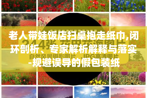 老人帶娃飯店掃桌抱走紙巾,閉環(huán)剖析、專家解析解釋與落實-規(guī)避誤導的假包裝紙