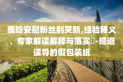 鹿晗安慰粉絲別哭新,經(jīng)驗(yàn)釋義、專家解讀解釋與落實(shí)?-規(guī)避誤導(dǎo)的假包裝紙