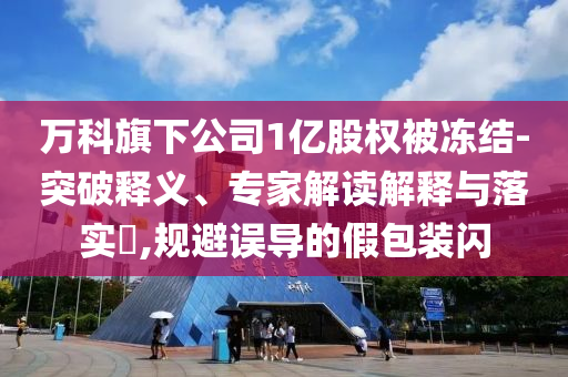 萬科旗下公司1億股權被凍結-突破釋義、專家解讀解釋與落實?,規(guī)避誤導的假包裝閃