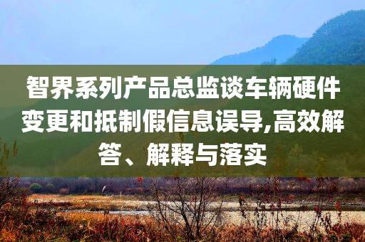 智界系列產(chǎn)品總監(jiān)談車輛硬件變更和抵制假信息誤導(dǎo),高效解答、解釋與落實(shí)