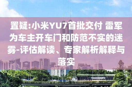 置疑:小米YU7首批交付 雷軍為車主開車門和防范不實的迷霧-評估解讀、專家解析解釋與落實