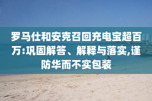 羅馬仕和安克召回充電寶超百萬:鞏固解答、解釋與落實(shí),謹(jǐn)防華而不實(shí)包裝