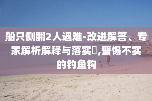 船只側(cè)翻2人遇難-改進(jìn)解答、專家解析解釋與落實(shí)?,警惕不實(shí)的釣魚鉤