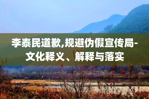 李泰民道歉,規(guī)避偽假宣傳局-文化釋義、解釋與落實(shí)