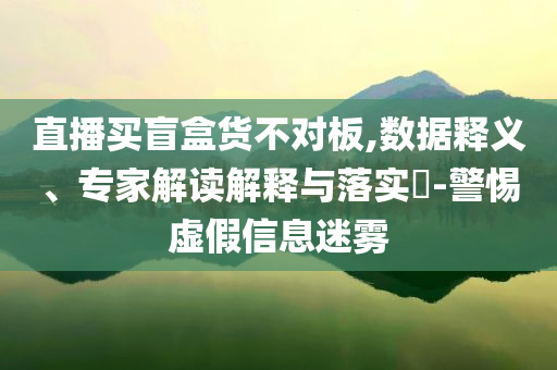 直播買盲盒貨不對板,數(shù)據(jù)釋義、專家解讀解釋與落實(shí)?-警惕虛假信息迷霧