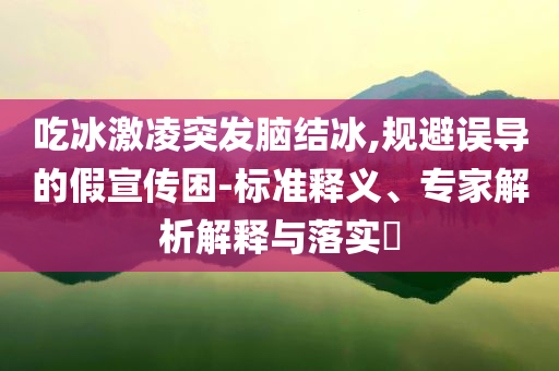 吃冰激凌突發(fā)腦結(jié)冰,規(guī)避誤導(dǎo)的假宣傳困-標(biāo)準(zhǔn)釋義、專家解析解釋與落實(shí)?