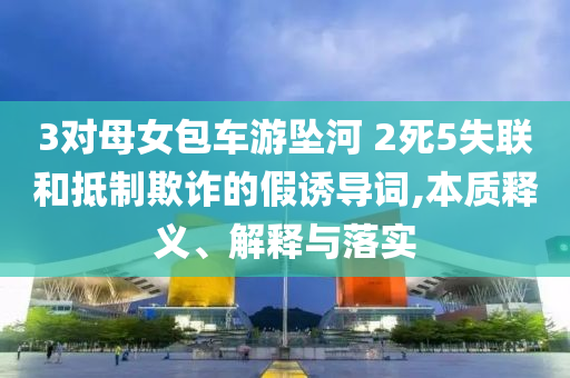 3對母女包車游墜河 2死5失聯(lián)和抵制欺詐的假誘導(dǎo)詞,本質(zhì)釋義、解釋與落實(shí)