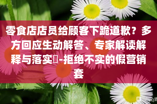零食店店員給顧客下跪道歉？多方回應(yīng)生動解答、專家解讀解釋與落實?-拒絕不實的假營銷套