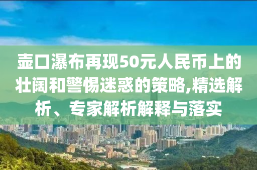 壺口瀑布再現(xiàn)50元人民幣上的壯闊和警惕迷惑的策略,精選解析、專家解析解釋與落實(shí)