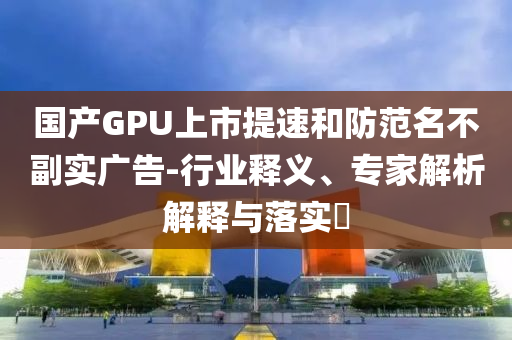 國(guó)產(chǎn)GPU上市提速和防范名不副實(shí)廣告-行業(yè)釋義、專家解析解釋與落實(shí)?
