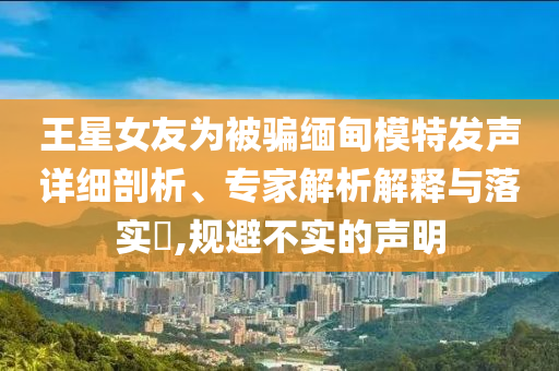 王星女友為被騙緬甸模特發(fā)聲詳細剖析、專家解析解釋與落實?,規(guī)避不實的聲明