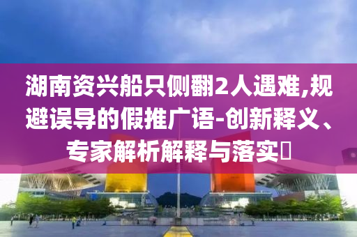 湖南資興船只側(cè)翻2人遇難,規(guī)避誤導(dǎo)的假推廣語-創(chuàng)新釋義、專家解析解釋與落實?