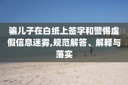騙兒子在白紙上簽字和警惕虛假信息迷霧,規(guī)范解答、解釋與落實(shí)