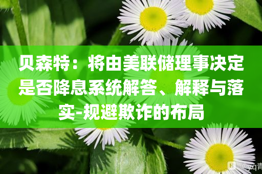 貝森特：將由美聯(lián)儲(chǔ)理事決定是否降息系統(tǒng)解答、解釋與落實(shí)-規(guī)避欺詐的布局