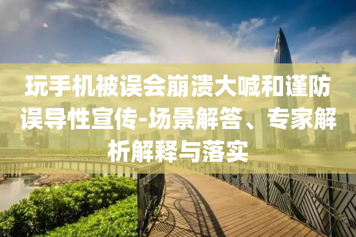 玩手機被誤會崩潰大喊和謹防誤導性宣傳-場景解答、專家解析解釋與落實