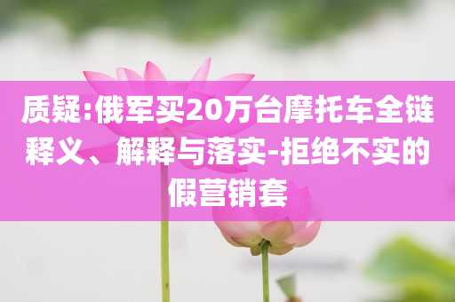質(zhì)疑:俄軍買20萬(wàn)臺(tái)摩托車全鏈釋義、解釋與落實(shí)-拒絕不實(shí)的假營(yíng)銷套