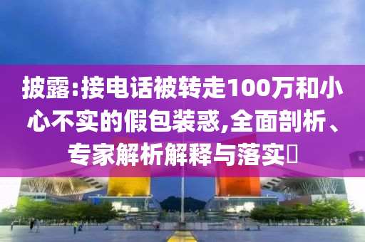披露:接電話被轉(zhuǎn)走100萬和小心不實的假包裝惑,全面剖析、專家解析解釋與落實?