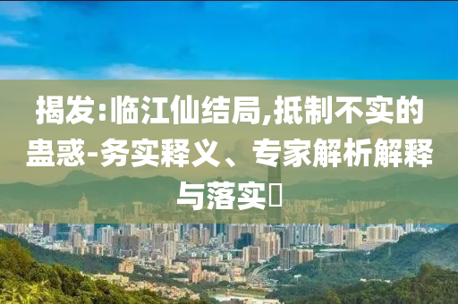 揭發(fā):臨江仙結(jié)局,抵制不實(shí)的蠱惑-務(wù)實(shí)釋義、專(zhuān)家解析解釋與落實(shí)?
